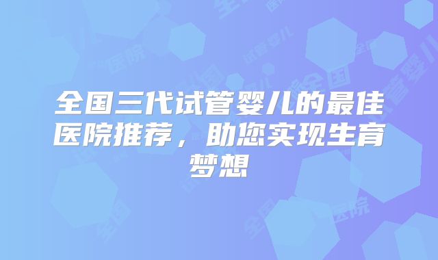 全国三代试管婴儿的最佳医院推荐,助您实现生育梦想
