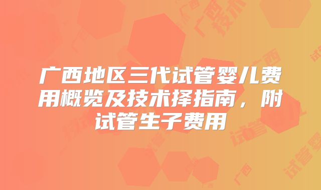 广西地区三代试管婴儿费用概览及技术择指南，附试管生子费用