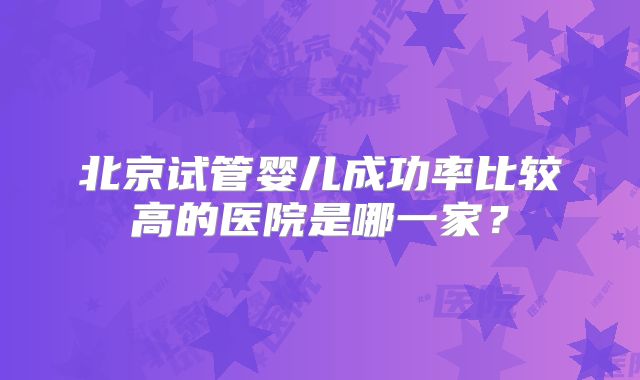 北京试管婴儿成功率比较高的医院是哪一家？