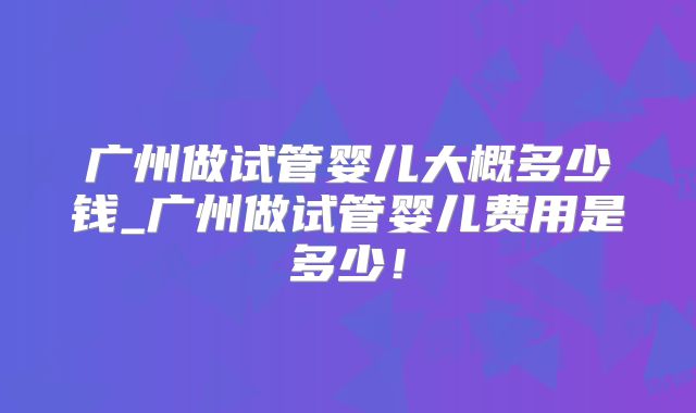 广州做试管婴儿大概多少钱_广州做试管婴儿费用是多少！