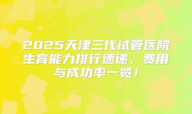 2025天津三代试管医院生育能力排行速递，费用与成功率一览！