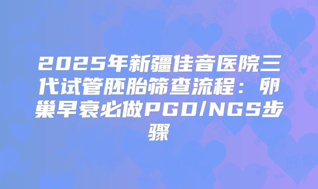2025年新疆佳音医院三代试管胚胎筛查流程:卵巢早衰必做PGD/NGS步骤