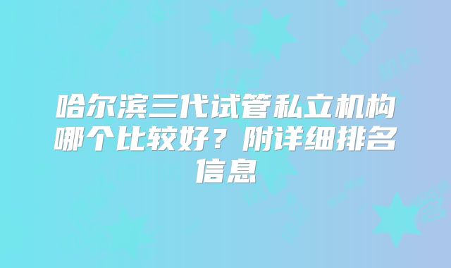 哈尔滨三代试管私立机构哪个比较好？附详细排名信息