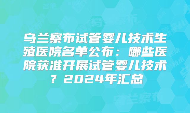 乌兰察布试管婴儿技术生殖医院名单公布：哪些医院获准开展试管婴儿技术？2024年汇总