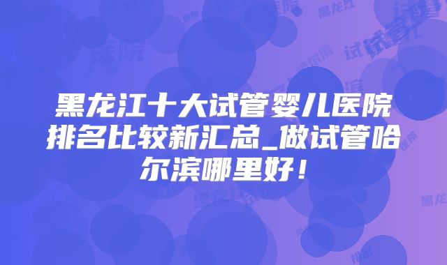 黑龙江十大试管婴儿医院排名比较新汇总_做试管哈尔滨哪里好!