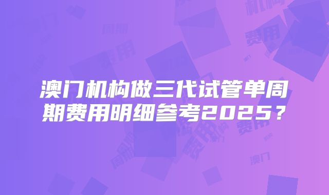 澳门机构做三代试管单周期费用明细参考2025？