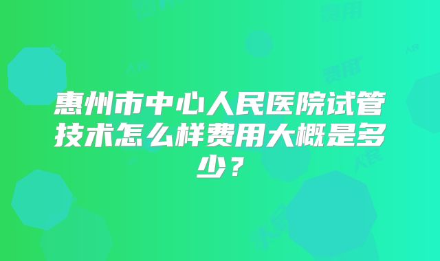 惠州市中心人民医院试管技术怎么样费用大概是多少？