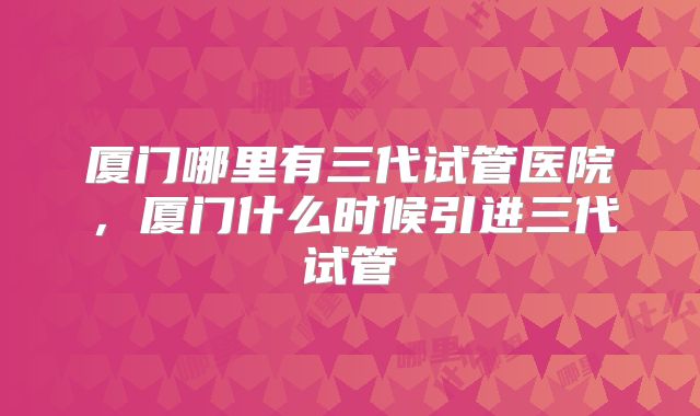 厦门哪里有三代试管医院,厦门什么时候引进三代试管