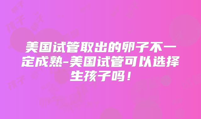 美国试管取出的卵子不一定成熟-美国试管可以选择生孩子吗！