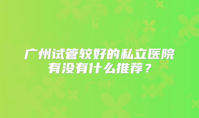 广州试管较好的私立医院有没有什么推荐？