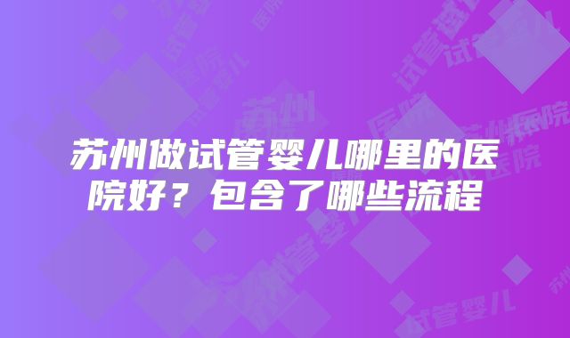 苏州做试管婴儿哪里的医院好？包含了哪些流程