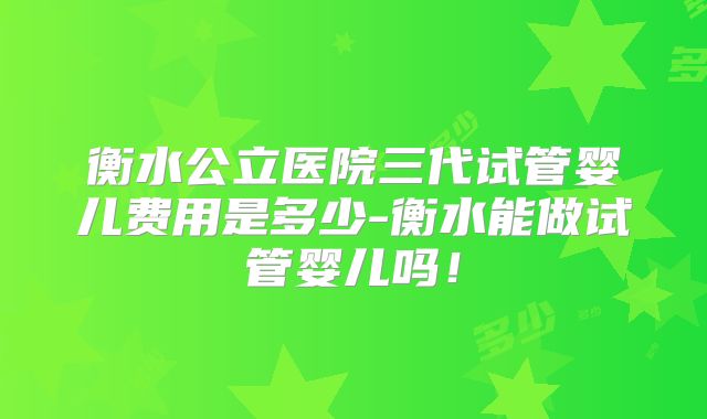 衡水公立医院三代试管婴儿费用是多少-衡水能做试管婴儿吗！