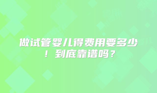 做试管婴儿得费用要多少！到底靠谱吗？