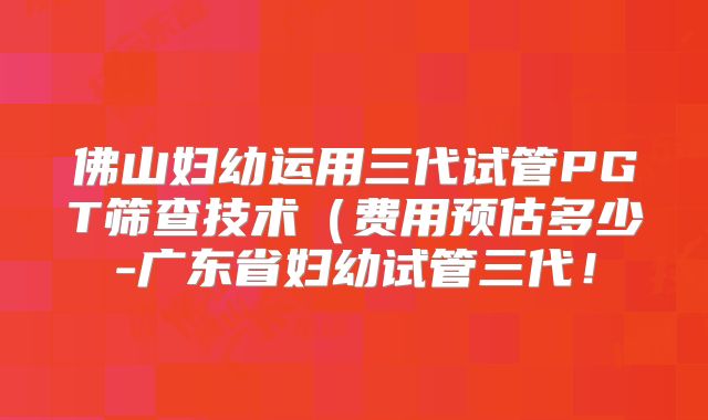 佛山妇幼运用三代试管PGT筛查技术(费用预估多少-广东省妇幼试管三代!