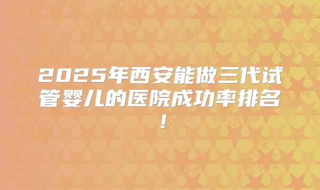 2025年西安能做三代试管婴儿的医院成功率排名!