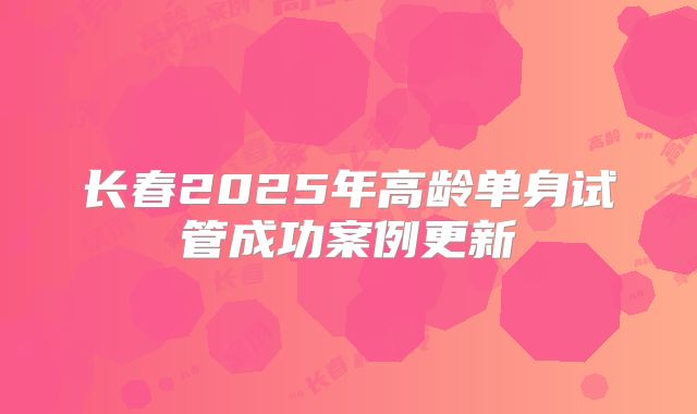 长春2025年高龄单身试管成功案例更新