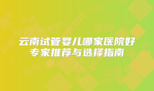 云南试管婴儿哪家医院好专家推荐与选择指南