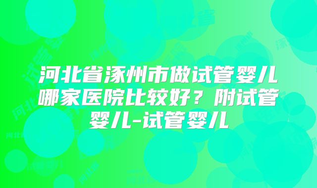 河北省涿州市做试管婴儿哪家医院比较好?附试管婴儿-试管婴儿
