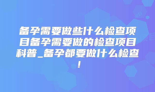 备孕需要做些什么检查项目备孕需要做的检查项目科普_备孕都要做什么检查！