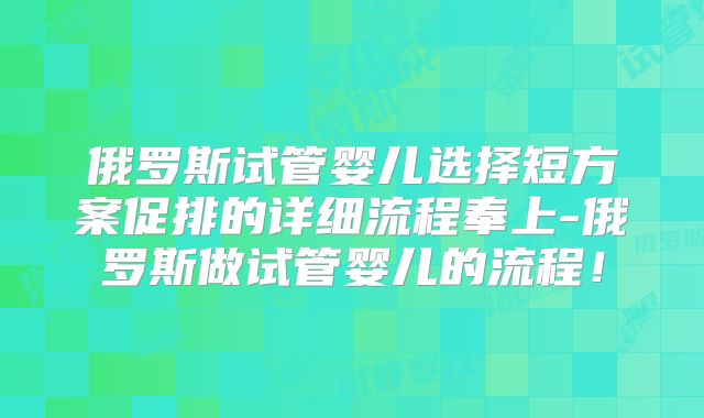 俄罗斯试管婴儿选择短方案促排的详细流程奉上-俄罗斯做试管婴儿的流程！