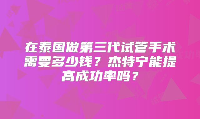在泰国做第三代试管手术需要多少钱？杰特宁能提高成功率吗？