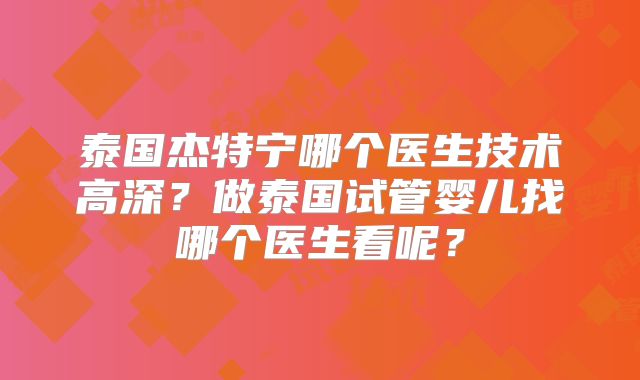 泰国杰特宁哪个医生技术高深?做泰国试管婴儿找哪个医生看呢?