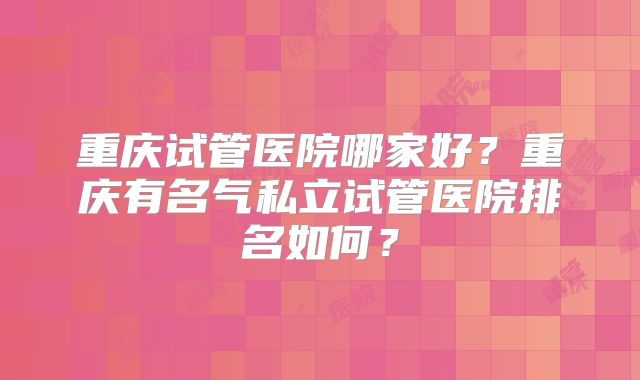 重庆试管医院哪家好？重庆有名气私立试管医院排名如何？