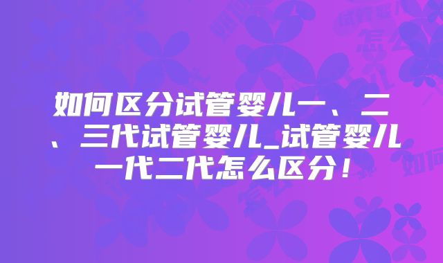 如何区分试管婴儿一、二、三代试管婴儿_试管婴儿一代二代怎么区分！