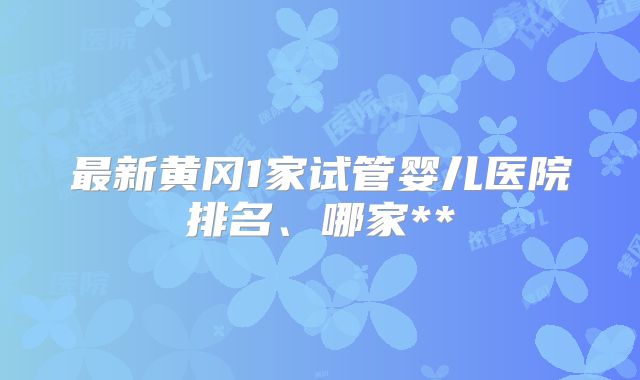 最新黄冈1家试管婴儿医院排名、哪家**