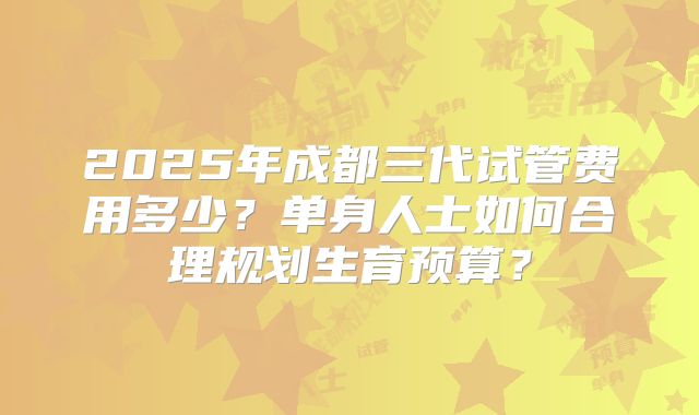 2025年成都三代试管费用多少？单身人士如何合理规划生育预算？