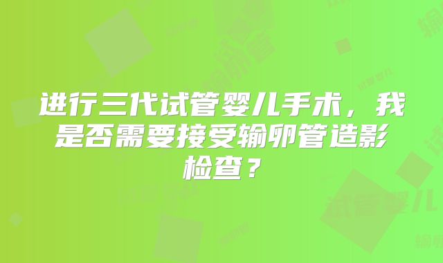 进行三代试管婴儿手术，我是否需要接受输卵管造影检查？