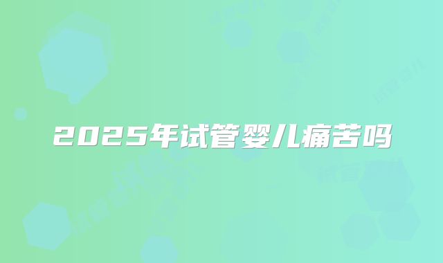 2025年试管婴儿痛苦吗
