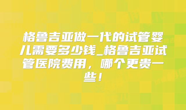 格鲁吉亚做一代的试管婴儿需要多少钱_格鲁吉亚试管医院费用,哪个更贵一些!