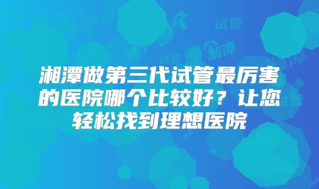 湘潭做第三代试管最厉害的医院哪个比较好？让您轻松找到理想医院