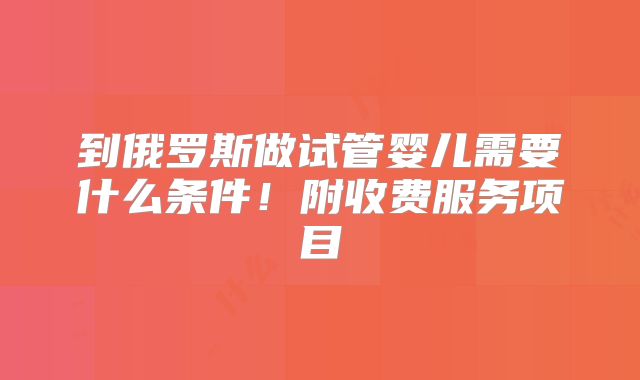 到俄罗斯做试管婴儿需要什么条件！附收费服务项目
