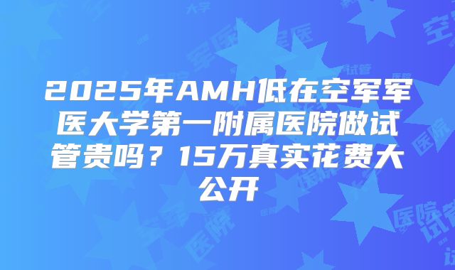 2025年AMH低在空军军医大学第一附属医院做试管贵吗？15万真实花费大公开
