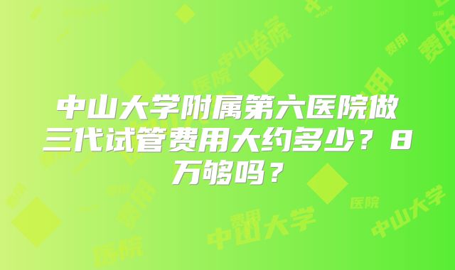 中山大学附属第六医院做三代试管费用大约多少？8万够吗？