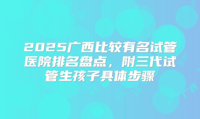 2025广西比较有名试管医院排名盘点,附三代试管生孩子具体步骤