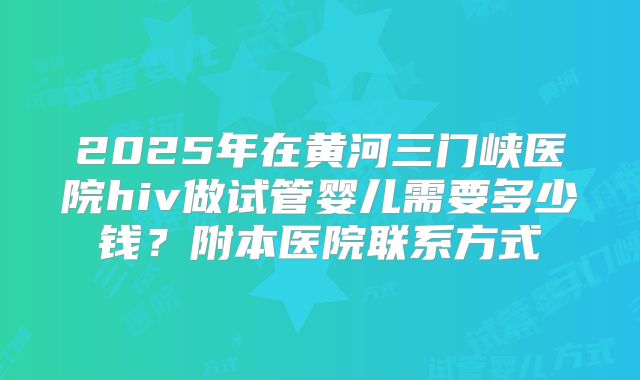 2025年在黄河三门峡医院hiv做试管婴儿需要多少钱？附本医院联系方式