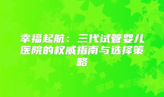 幸福起航：三代试管婴儿医院的权威指南与选择策略
