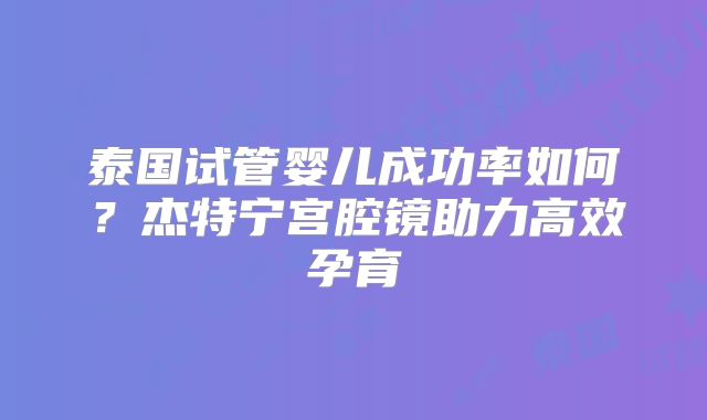 泰国试管婴儿成功率如何？杰特宁宫腔镜助力高效孕育