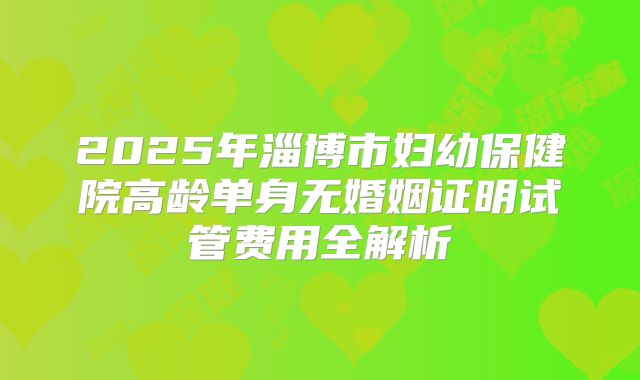 2025年淄博市妇幼保健院高龄单身无婚姻证明试管费用全解析