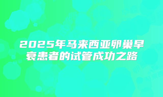 2025年马来西亚卵巢早衰患者的试管成功之路
