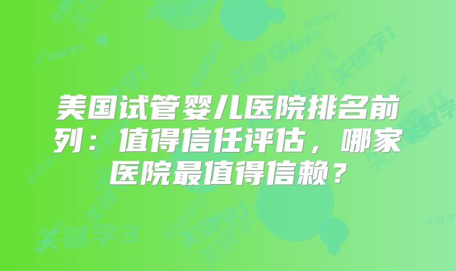 美国试管婴儿医院排名前列：值得信任评估，哪家医院最值得信赖？