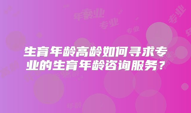 生育年龄高龄如何寻求专业的生育年龄咨询服务？