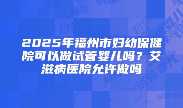 2025年福州市妇幼保健院可以做试管婴儿吗？艾滋病医院允许做吗