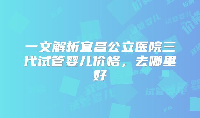 一文解析宜昌公立医院三代试管婴儿价格，去哪里好