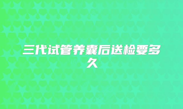三代试管养囊后送检要多久