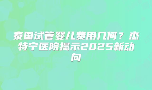 泰国试管婴儿费用几何？杰特宁医院揭示2025新动向