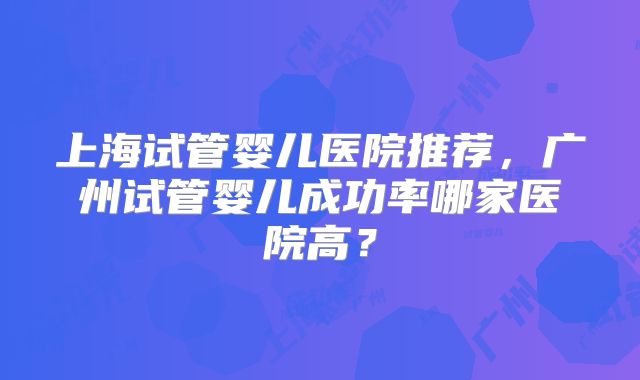 上海试管婴儿医院推荐，广州试管婴儿成功率哪家医院高？